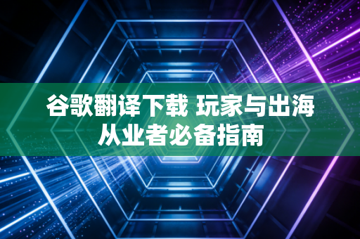 谷歌翻译下载 玩家与出海从业者必备指南