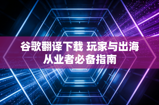 谷歌翻译下载 玩家与出海从业者必备指南