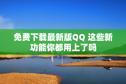 免费下载最新版QQ 这些新功能你都用上了吗