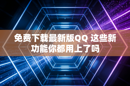 免费下载最新版QQ 这些新功能你都用上了吗