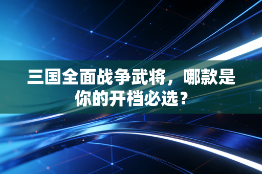 三国全面战争武将，哪款是你的开档必选？