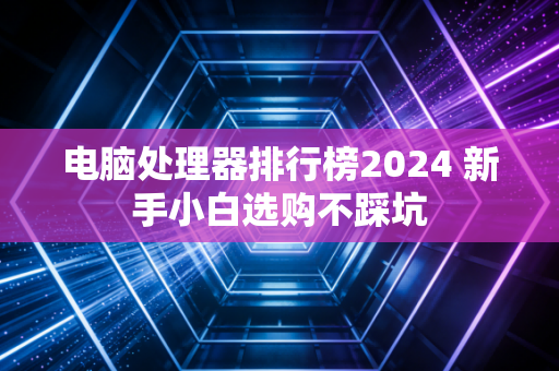 电脑处理器排行榜2024 新手小白选购不踩坑