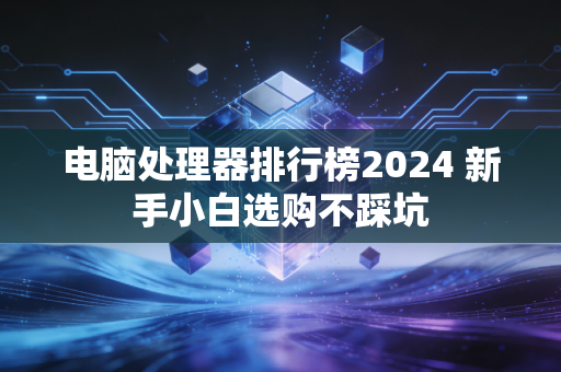 电脑处理器排行榜2024 新手小白选购不踩坑