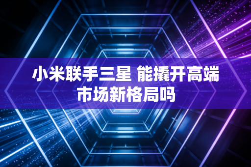 小米联手三星 能撬开高端市场新格局吗