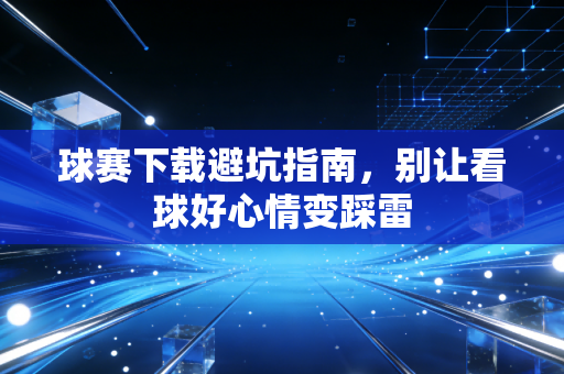 球赛下载避坑指南,别让看球好心情变踩雷