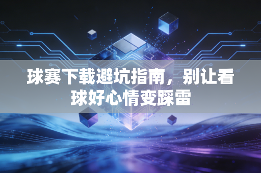 球赛下载避坑指南,别让看球好心情变踩雷
