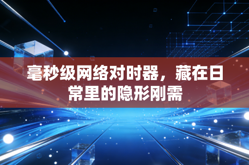 毫秒级网络对时器，藏在日常里的隐形刚需