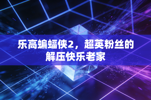 乐高蝙蝠侠2，超英粉丝的解压快乐老家