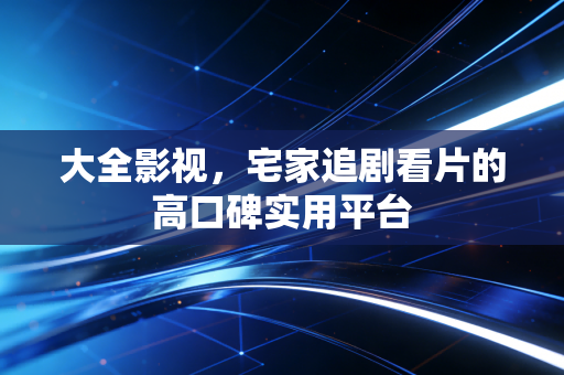 大全影视，宅家追剧看片的高口碑实用平台