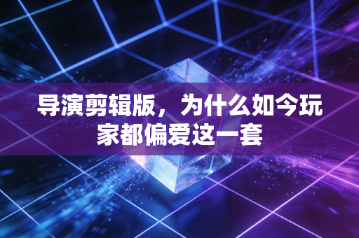 导演剪辑版，为什么如今玩家都偏爱这一套