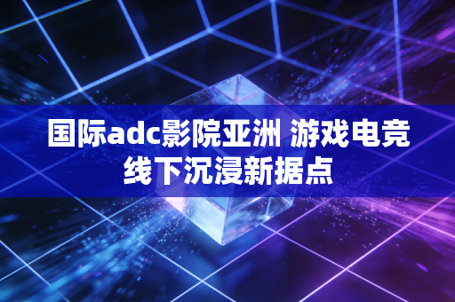 国际adc影院亚洲 游戏电竞线下沉浸新据点