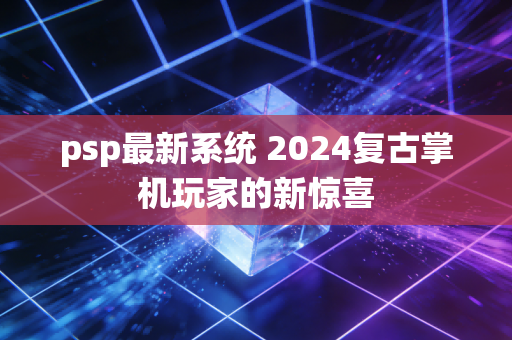 psp最新系统 2024复古掌机玩家的新惊喜