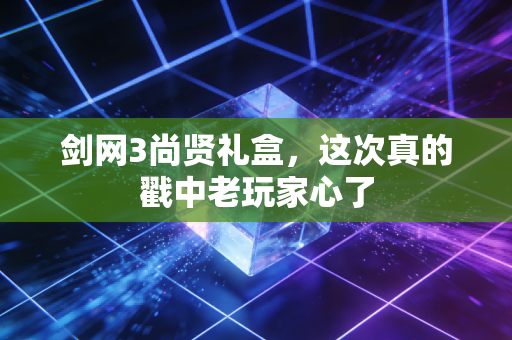 剑网3尚贤礼盒，这次真的戳中老玩家心了