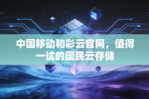 中国移动和彩云官网，值得一试的国民云存储