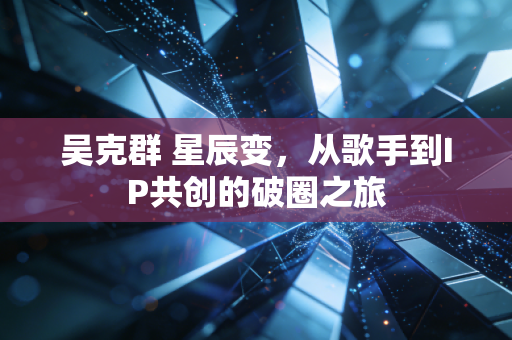 吴克群 星辰变，从歌手到IP共创的破圈之旅