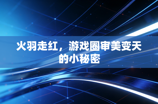 火羽走红，游戏圈审美变天的小秘密