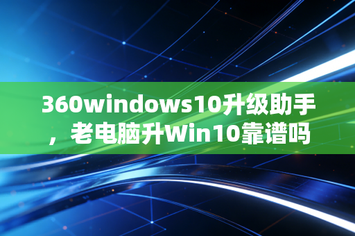 360windows10升级助手，老电脑升Win10靠谱吗