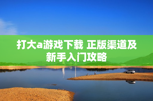 打大a游戏下载 正版渠道及新手入门攻略