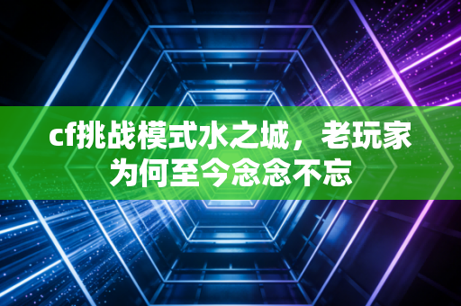 cf挑战模式水之城，老玩家为何至今念念不忘