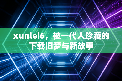 xunlei6，被一代人珍藏的下载旧梦与新故事