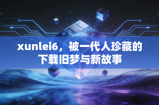 xunlei6，被一代人珍藏的下载旧梦与新故事