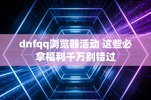 dnfqq浏览器活动 这些必拿福利千万别错过