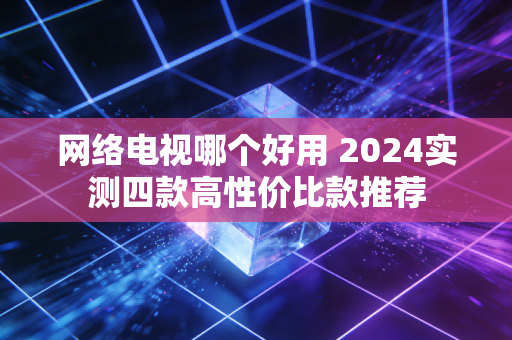 网络电视哪个好用 2024实测四款高性价比款推荐