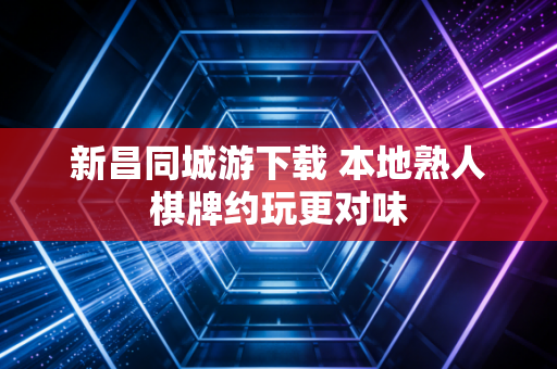 新昌同城游下载 本地熟人棋牌约玩更对味