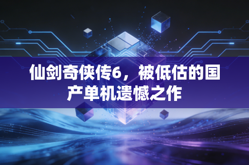 仙剑奇侠传6，被低估的国产单机遗憾之作
