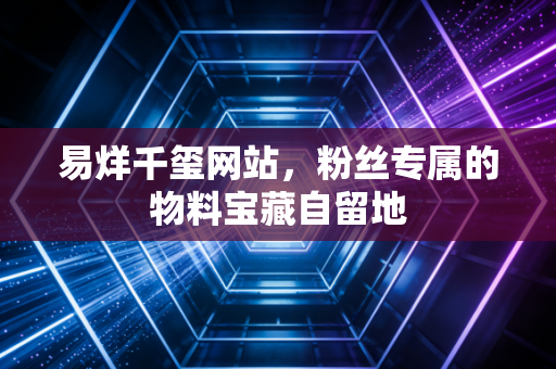 易烊千玺网站，粉丝专属的物料宝藏自留地