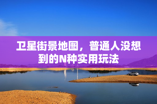 卫星街景地图，普通人没想到的N种实用玩法
