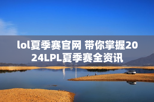 lol夏季赛官网 带你掌握2024LPL夏季赛全资讯