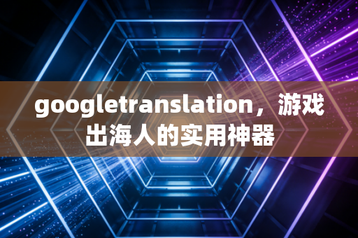 googletranslation，游戏出海人的实用神器