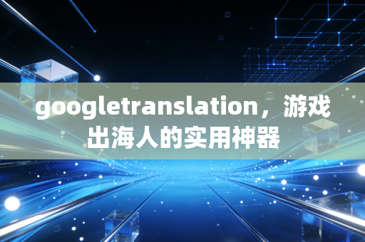 googletranslation，游戏出海人的实用神器