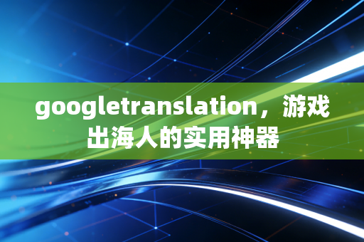 googletranslation，游戏出海人的实用神器