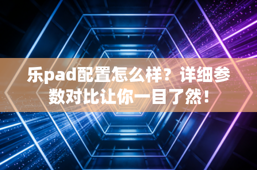乐pad配置怎么样?详细参数对比让你一目了然!