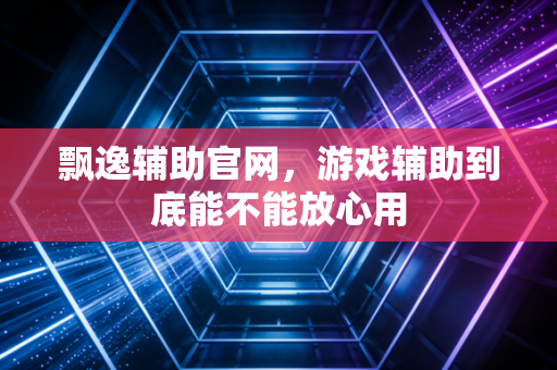 飘逸辅助官网，游戏辅助到底能不能放心用
