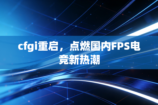 cfgi重启，点燃国内FPS电竞新热潮