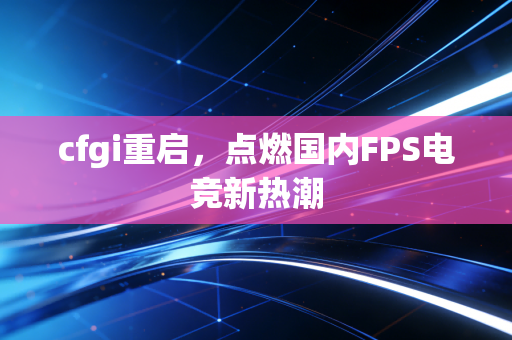 cfgi重启，点燃国内FPS电竞新热潮
