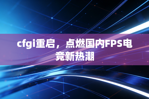 cfgi重启，点燃国内FPS电竞新热潮