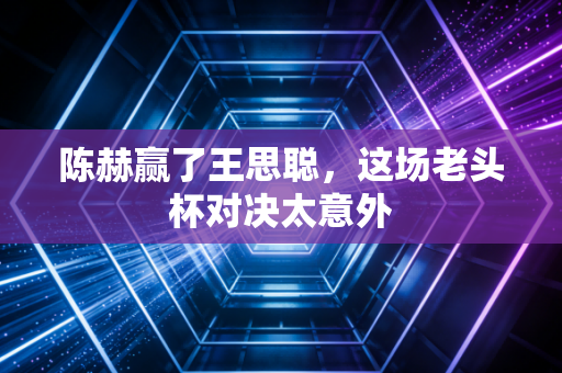 陈赫赢了王思聪，这场老头杯对决太意外