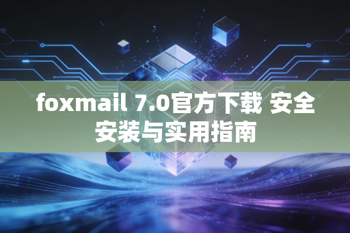 foxmail 7.0官方下载 安全安装与实用指南
