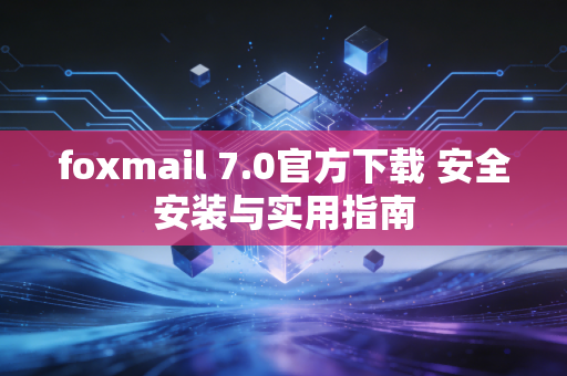 foxmail 7.0官方下载 安全安装与实用指南