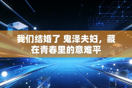 我们结婚了 鬼泽夫妇，藏在青春里的意难平