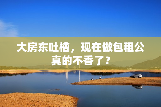 大房东吐槽，现在做包租公真的不香了？