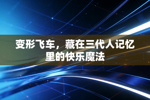 变形飞车，藏在三代人记忆里的快乐魔法