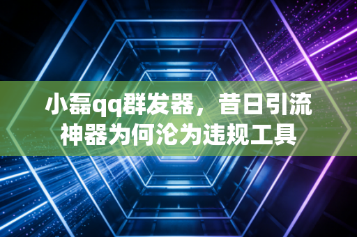 小磊qq群发器，昔日引流神器为何沦为违规工具