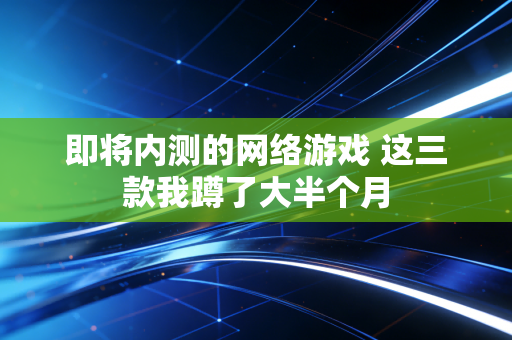 即将内测的网络游戏 这三款我蹲了大半个月