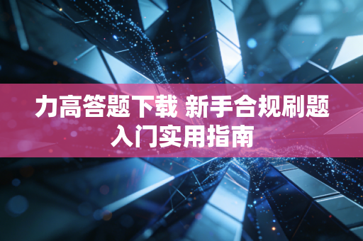 力高答题下载 新手合规刷题入门实用指南