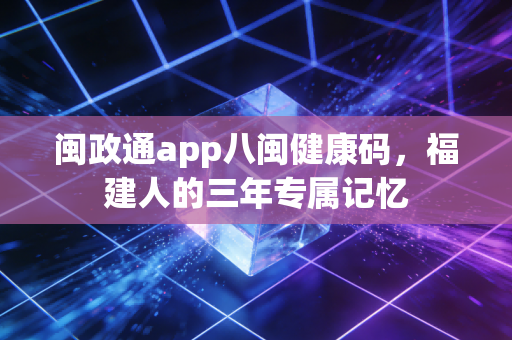 闽政通app八闽健康码，福建人的三年专属记忆